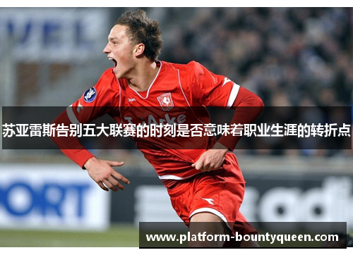 苏亚雷斯告别五大联赛的时刻是否意味着职业生涯的转折点 苏亚雷斯告别五大联赛的时刻是否意味着职业生涯的转折点