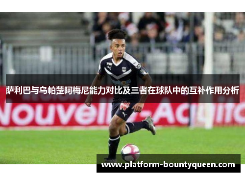 萨利巴与乌帕楚阿梅尼能力对比及三者在球队中的互补作用分析 萨利巴与乌帕楚阿梅尼能力对比及三者在球队中的互补作用分析