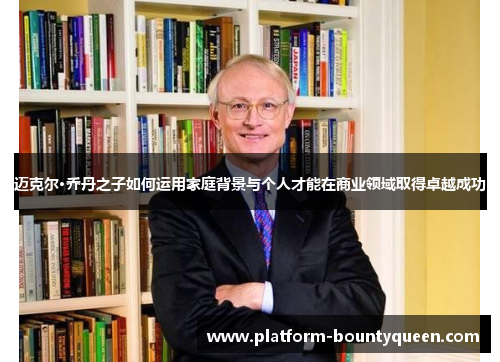 迈克尔·乔丹之子如何运用家庭背景与个人才能在商业领域取得卓越成功