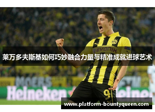 莱万多夫斯基如何巧妙融合力量与精准成就进球艺术