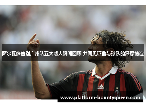 萨尔瓦多告别广州队五大感人瞬间回顾 共同见证他与球队的深厚情谊 萨尔瓦多告别广州队五大感人瞬间回顾 共同见证他与球队的深厚情谊