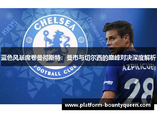蓝色风暴席卷曼彻斯特：曼市与切尔西的巅峰对决深度解析