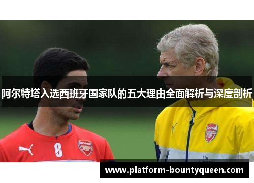 阿尔特塔入选西班牙国家队的五大理由全面解析与深度剖析