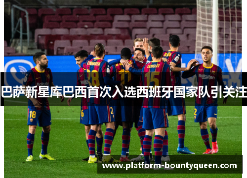 巴萨新星库巴西首次入选西班牙国家队引关注