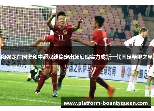 陶强龙在国奥和中超双线稳定出场展现实力成新一代国足希望之星 陶强龙在国奥和中超双线稳定出场展现实力成新一代国足希望之星
