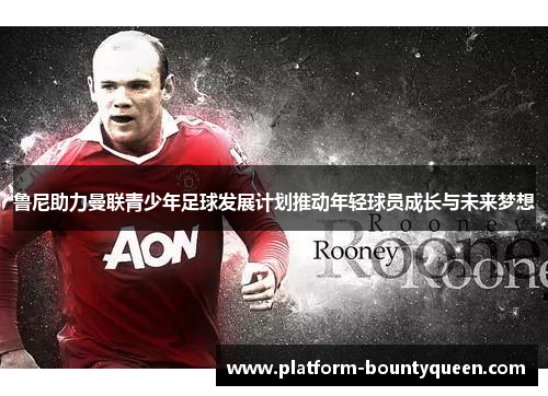 鲁尼助力曼联青少年足球发展计划推动年轻球员成长与未来梦想