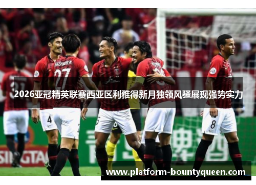 2026亚冠精英联赛西亚区利雅得新月独领风骚展现强势实力