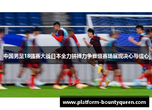 中国男足18强赛大战日本全力拼搏力争晋级赛场展现决心与信心