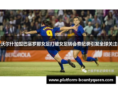 沃尔什加盟巴塞罗那女足打破女足转会费纪录引发全球关注 沃尔什加盟巴塞罗那女足打破女足转会费纪录引发全球关注