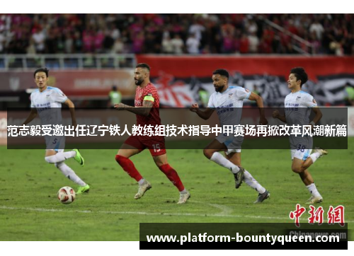 范志毅受邀出任辽宁铁人教练组技术指导中甲赛场再掀改革风潮新篇 范志毅受邀出任辽宁铁人教练组技术指导中甲赛场再掀改革风潮新篇