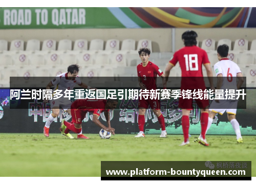 阿兰时隔多年重返国足引期待新赛季锋线能量提升