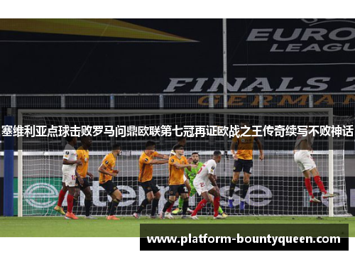 塞维利亚点球击败罗马问鼎欧联第七冠再证欧战之王传奇续写不败神话